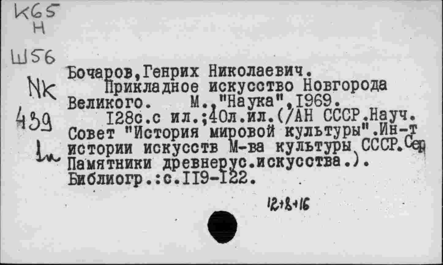 ﻿kCš" н
LlIS’C
Hk
Бочаров,Генрих Николаевич.
Прикладное искусство Новгорода Великого.	М.,"Наука",1969.
128с.с ил.;40л.ил.(/АН СССР.Науч Совет "История мировой культуры".Ин-истории искусств м-ва культуры СССР. Памятники древнерус.искусства.). Библиогр.: с.II9-I22.
